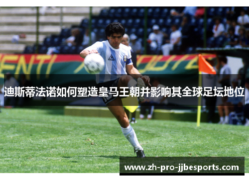 迪斯蒂法诺如何塑造皇马王朝并影响其全球足坛地位