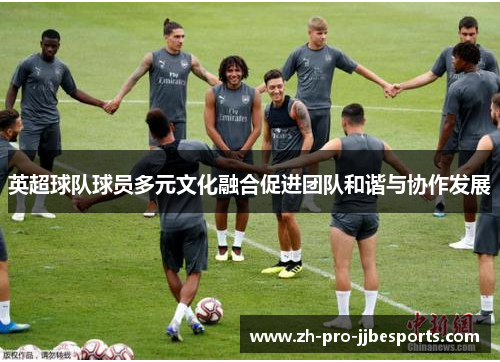 英超球队球员多元文化融合促进团队和谐与协作发展