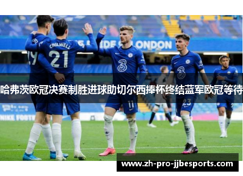 哈弗茨欧冠决赛制胜进球助切尔西捧杯终结蓝军欧冠等待