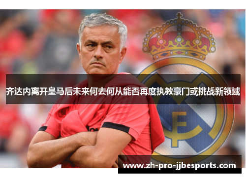 齐达内离开皇马后未来何去何从能否再度执教豪门或挑战新领域